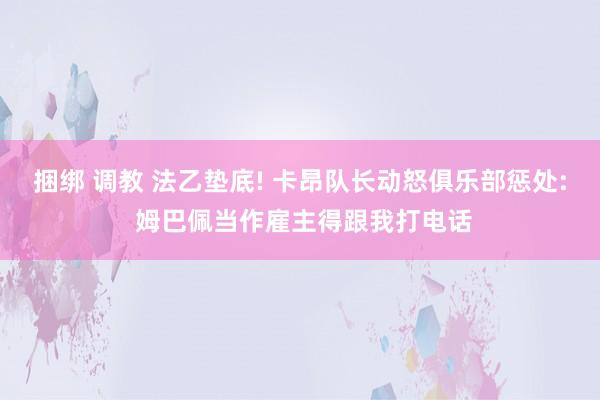 捆绑 调教 法乙垫底! 卡昂队长动怒俱乐部惩处: 姆巴佩当作雇主得跟我打电话