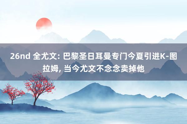 26nd 全尤文: 巴黎圣日耳曼专门今夏引进K-图拉姆， 当今尤文不念念卖掉他