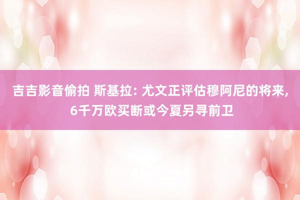 吉吉影音偷拍 斯基拉: 尤文正评估穆阿尼的将来， 6千万欧买断或今夏另寻前卫