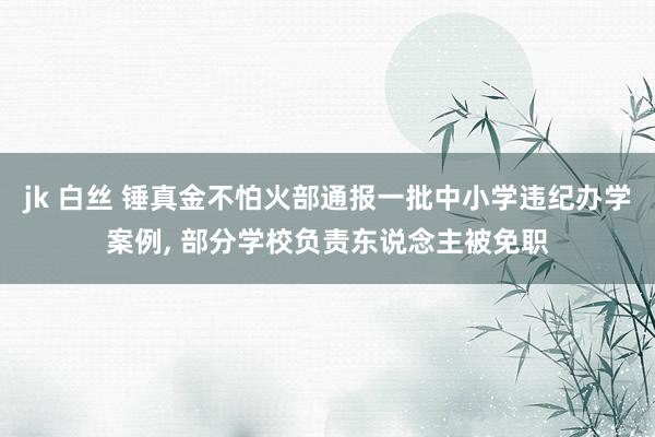 jk 白丝 锤真金不怕火部通报一批中小学违纪办学案例， 部分学校负责东说念主被免职