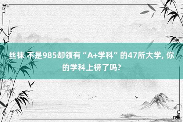 丝袜 不是985却领有“A+学科”的47所大学， 你的学科上榜了吗?
