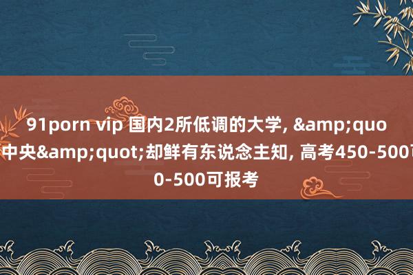 91porn vip 国内2所低调的大学， &quot;附庸中央&quot;却鲜有东说念主知， 高考450-500可报考