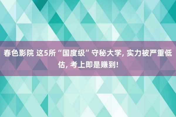 春色影院 这5所“国度级”守秘大学， 实力被严重低估， 考上即是赚到!