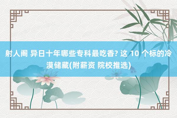 射人阁 异日十年哪些专科最吃香? 这 10 个标的冷漠储藏(附薪资 院校推选)