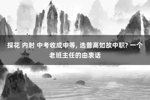 探花 内射 中考收成中等， 选普高如故中职? 一个老班主任的由衷话