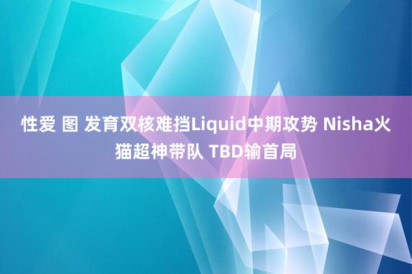 性爱 图 发育双核难挡Liquid中期攻势 Nisha火猫超神带队 TBD输首局