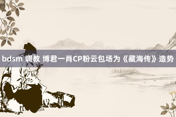 bdsm 调教 博君一肖CP粉云包场为《藏海传》造势