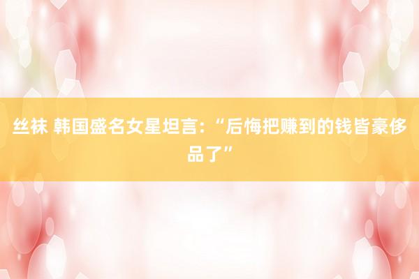 丝袜 韩国盛名女星坦言: “后悔把赚到的钱皆豪侈品了”