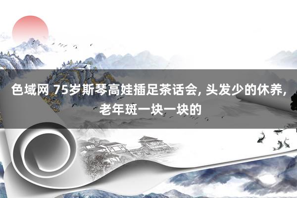 色域网 75岁斯琴高娃插足茶话会， 头发少的休养， 老年斑一块一块的