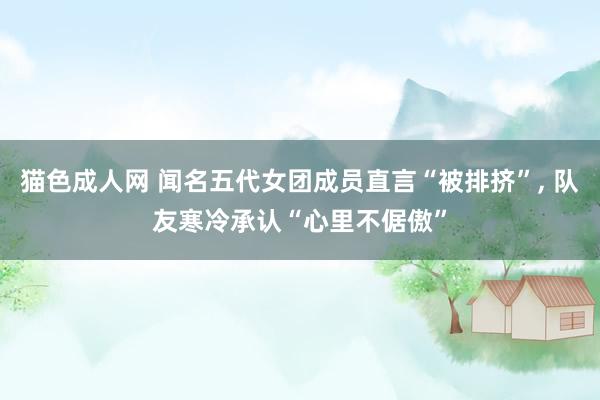 猫色成人网 闻名五代女团成员直言“被排挤”， 队友寒冷承认“心里不倨傲”