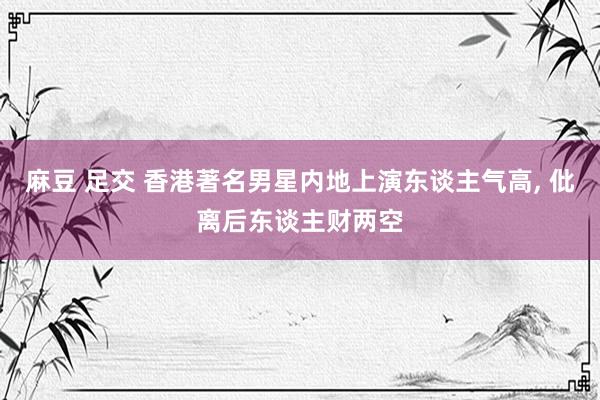 麻豆 足交 香港著名男星内地上演东谈主气高， 仳离后东谈主财两空
