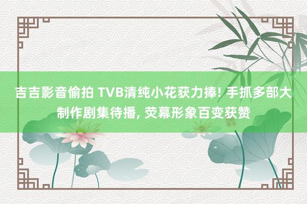 吉吉影音偷拍 TVB清纯小花获力捧! 手抓多部大制作剧集待播， 荧幕形象百变获赞