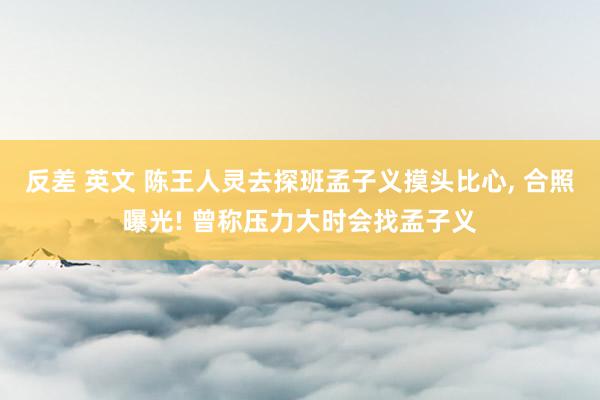 反差 英文 陈王人灵去探班孟子义摸头比心， 合照曝光! 曾称压力大时会找孟子义