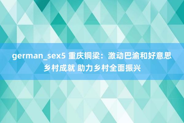 german_sex5 重庆铜梁：激动巴渝和好意思乡村成就 助力乡村全面振兴