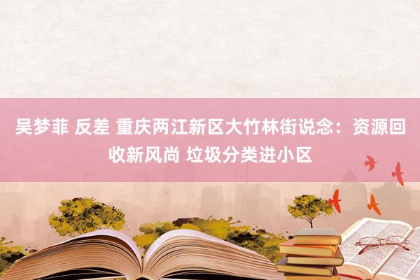 吴梦菲 反差 重庆两江新区大竹林街说念：资源回收新风尚 垃圾分类进小区