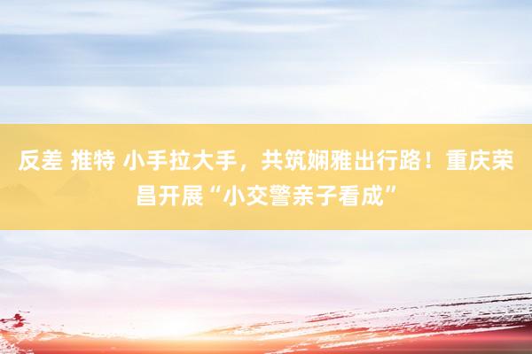 反差 推特 小手拉大手，共筑娴雅出行路！重庆荣昌开展“小交警亲子看成”