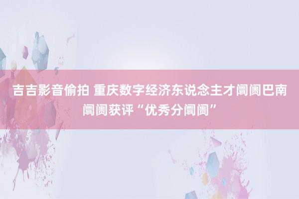 吉吉影音偷拍 重庆数字经济东说念主才阛阓巴南阛阓获评“优秀分阛阓”