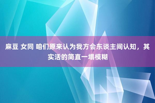 麻豆 女同 咱们原来认为我方会东谈主间认知，其实活的简直一塌模糊
