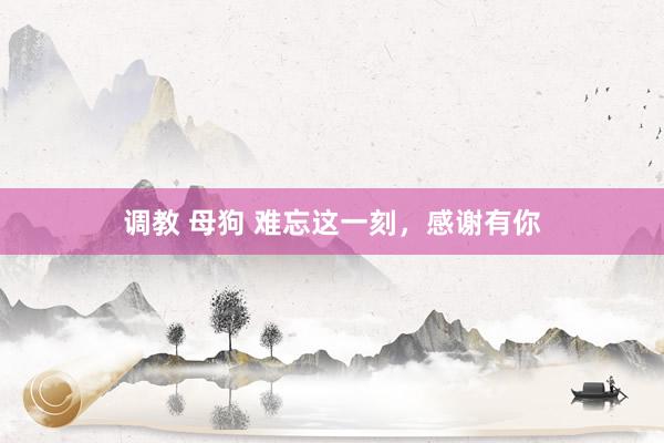 调教 母狗 难忘这一刻，感谢有你