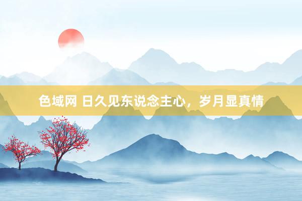 色域网 日久见东说念主心，岁月显真情