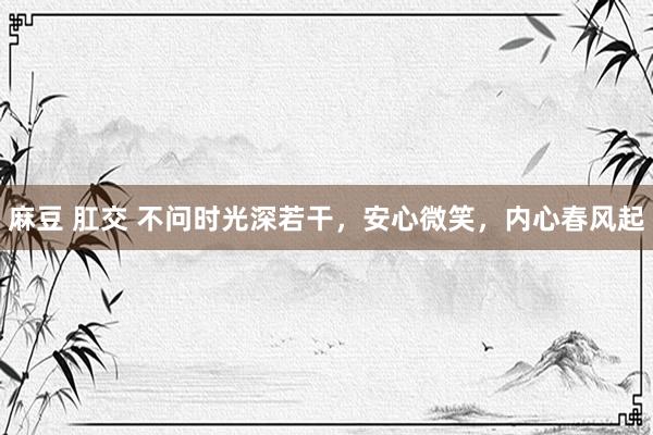 麻豆 肛交 不问时光深若干，安心微笑，内心春风起
