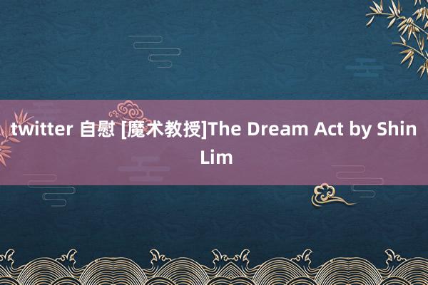 twitter 自慰 [魔术教授]The Dream Act by Shin Lim
