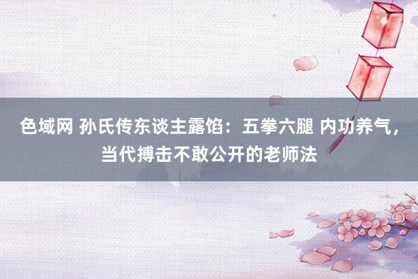 色域网 孙氏传东谈主露馅：五拳六腿 内功养气，当代搏击不敢公开的老师法