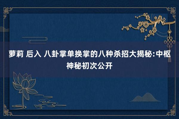 萝莉 后入 八卦掌单换掌的八种杀招大揭秘:中枢神秘初次公开
