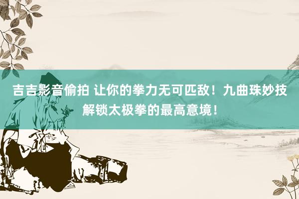 吉吉影音偷拍 让你的拳力无可匹敌！九曲珠妙技解锁太极拳的最高意境！