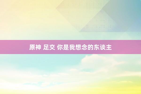 原神 足交 你是我想念的东谈主