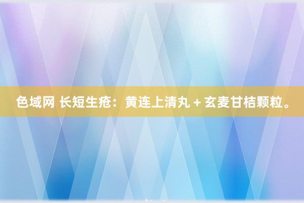 色域网 长短生疮：黄连上清丸＋玄麦甘桔颗粒。