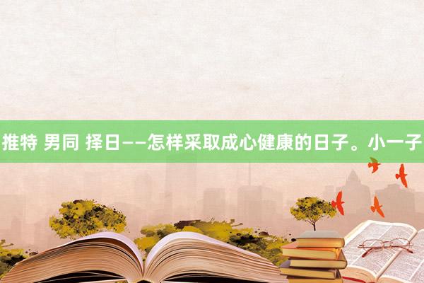 推特 男同 择日——怎样采取成心健康的日子。小一子