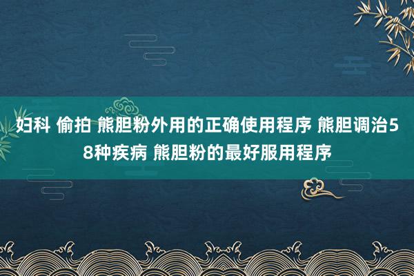妇科 偷拍 熊胆粉外用的正确使用程序 熊胆调治58种疾病 熊胆粉的最好服用程序