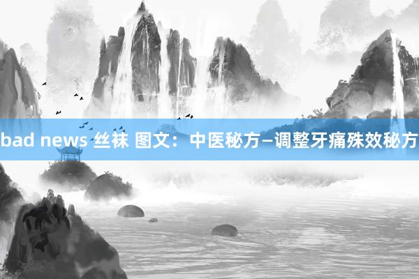 bad news 丝袜 图文：中医秘方—调整牙痛殊效秘方
