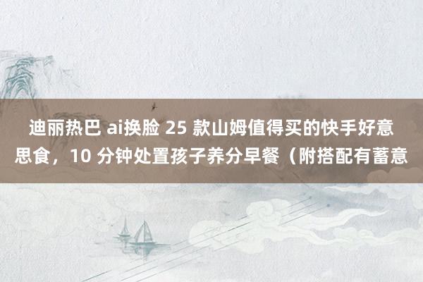 迪丽热巴 ai换脸 25 款山姆值得买的快手好意思食，10 分钟处置孩子养分早餐（附搭配有蓄意