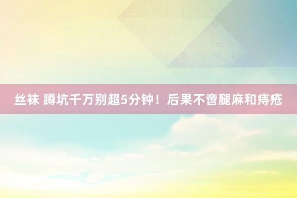 丝袜 蹲坑千万别超5分钟！后果不啻腿麻和痔疮