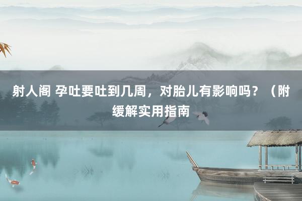 射人阁 孕吐要吐到几周，对胎儿有影响吗？（附缓解实用指南