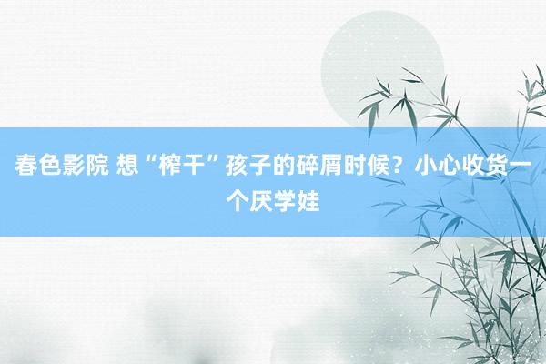 春色影院 想“榨干”孩子的碎屑时候？小心收货一个厌学娃