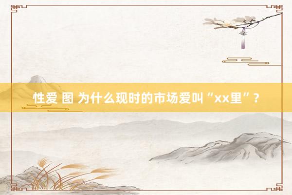性爱 图 为什么现时的市场爱叫“xx里”？