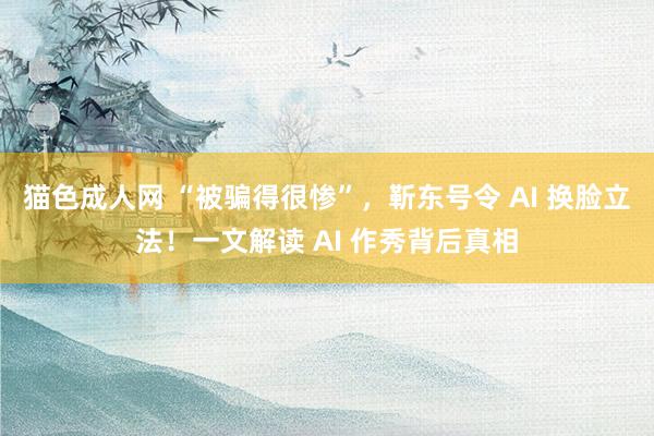 猫色成人网 “被骗得很惨”，靳东号令 AI 换脸立法！一文解读 AI 作秀背后真相