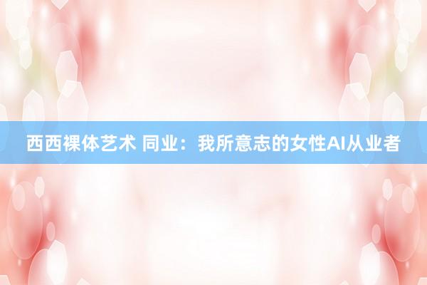 西西裸体艺术 同业：我所意志的女性AI从业者