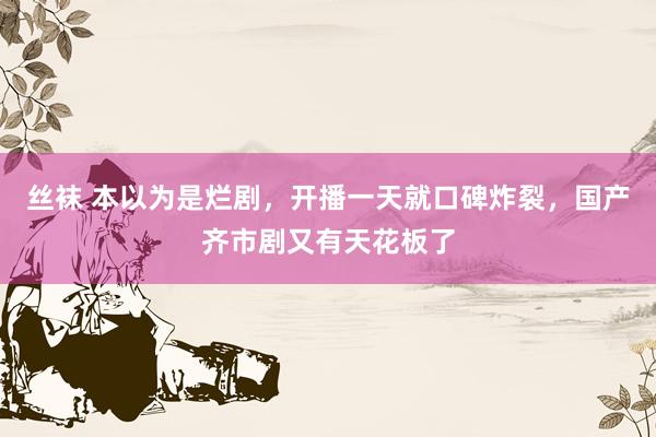 丝袜 本以为是烂剧，开播一天就口碑炸裂，国产齐市剧又有天花板了