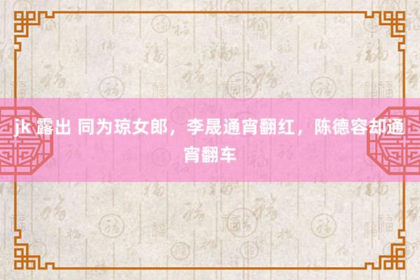 jk 露出 同为琼女郎，李晟通宵翻红，陈德容却通宵翻车