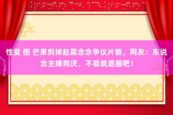 性爱 图 芒果剪掉赵露念念争议片断，网友：东说念主嫌狗厌，不能就退圈吧！