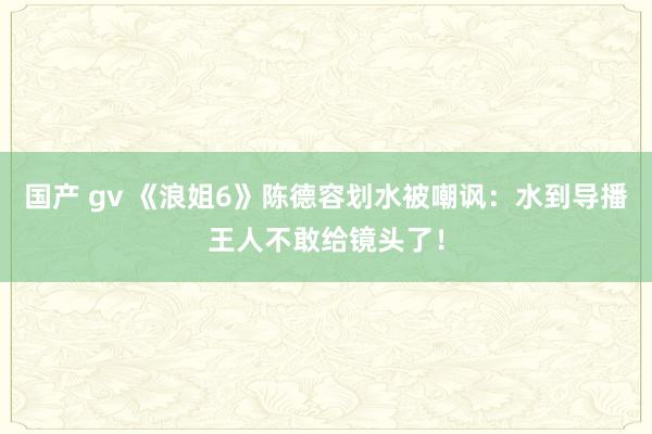国产 gv 《浪姐6》陈德容划水被嘲讽：水到导播王人不敢给镜头了！