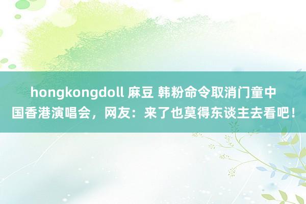 hongkongdoll 麻豆 韩粉命令取消门童中国香港演唱会，网友：来了也莫得东谈主去看吧！