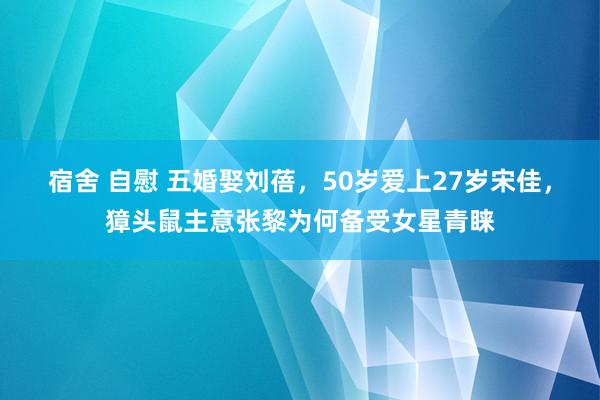 宿舍 自慰 五婚娶刘蓓，50岁爱上27岁宋佳，獐头鼠主意张黎为何备受女星青睐