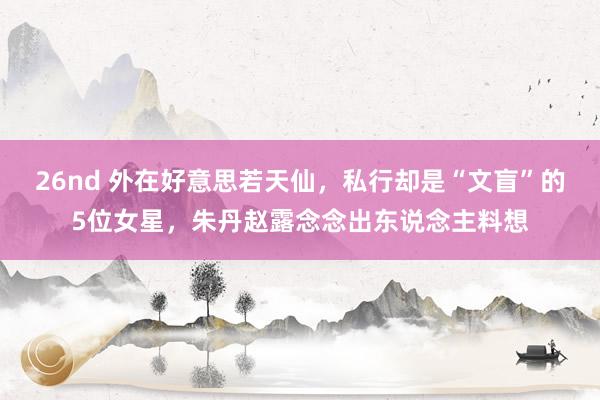 26nd 外在好意思若天仙，私行却是“文盲”的5位女星，朱丹赵露念念出东说念主料想
