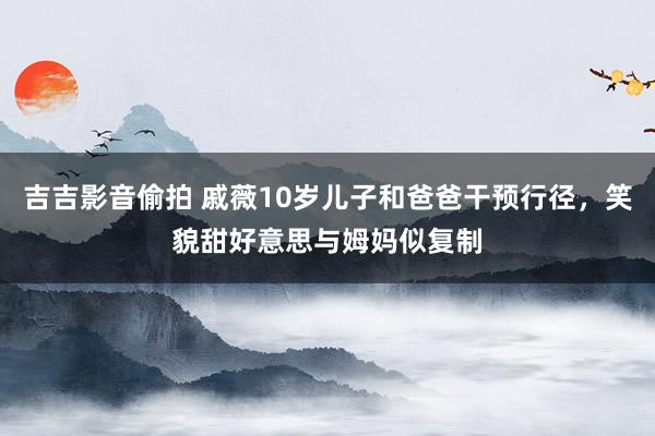 吉吉影音偷拍 戚薇10岁儿子和爸爸干预行径，笑貌甜好意思与姆妈似复制